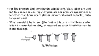 • For low pressure and temperature applications, glass tubes are used
but for opaque liquids, high temperature and pressure applications or
for other conditions where glass is impracticable (not suitable), metal
tubes are used.
• When a metal tube is used (the float in this case is invisible) or when
a liquid is very dark or dirty, an external indicator is required (for the
meter reading).
 