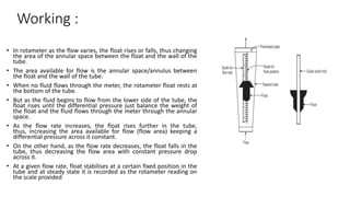 Working :
• In rotameter as the flow varies, the float rises or falls, thus changing
the area of the annular space between the float and the wall of the
tube.
• The area available for flow is the annular space/annulus between
the float and the wall of the tube.
• When no fluid flows through the meter, the rotameter float rests at
the bottom of the tube.
• But as the fluid begins to flow from the lower side of the tube, the
float rises until the differential pressure just balance the weight of
the float and the fluid flows through the meter through the annular
space.
• As the flow rate increases, the float rises further in the tube,
thus, increasing the area available for flow (flow area) keeping a
differential pressure across it constant.
• On the other hand, as the flow rate decreases, the float falls in the
tube, thus decreasing the flow area with constant pressure drop
across it.
• At a given flow rate, float stabilises at a certain fixed position in the
tube and at steady state it is recorded as the rotameter reading on
the scale provided
 