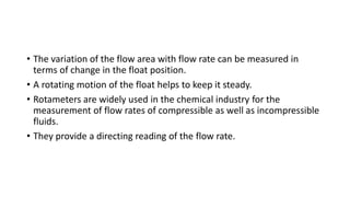 • The variation of the flow area with flow rate can be measured in
terms of change in the float position.
• A rotating motion of the float helps to keep it steady.
• Rotameters are widely used in the chemical industry for the
measurement of flow rates of compressible as well as incompressible
fluids.
• They provide a directing reading of the flow rate.
 