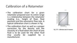 Calibration of a Rotameter
• The calibration chart for a given
rotameter prepared over its entire range
is a relationship between the rotameter
reading (i.e., height of float, float
position) and the volumetric flow rate. A
typical calibration chart is shown in Fig.
• The calibration chart as well as a proper
correction for the density and the
viscosity of a fluid when the chart of one
fluid is to be used for the other fluid
may usually be supplied by a
manufacturer.
 