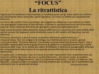 “FOCUS”
La ritrattistica
Il gusto per la ritrattistica rinascimentale si manifesta quasi con gli stessi motivi sia nell’arte
più tipicamente intesa come tale, quella figurativa, sia invece in ambito più squisitamente
letterario.
La ricerca dei caratteri fisici e psicologici dei soggetti da raffigurare o da trattare era infatti
una prerogativa importante in tale periodo, in quanto si sposava benissimo con la tensione
verso la ricerca interiore dell’uomo per giungere a piena consapevolezza di sé.
Sulla scorta di quanto detto possiamo dunque affermare con sicurezza che siano esistite delle
norme comuni che legavano, nella ritrattistica come in altri ambiti, arti figurative con arti
letterarie.
Premessa necessaria è però la nuova condizione dell’artista quattrocentesco e
cinquecentesco. Non più artigiano di bottega, ma intellettuale vero e proprio, grande
conoscitore delle “humanae litterae”, ed educato secondo ideali tipicamente classici. Così è
possibile comprendere come il gusto di ricerca di pathos in un espressione del viso, o nella
posizione delle mani, di un artista del calibro di Raffaello, è facilmente paragonabile all’analisi
dei comportamenti tipica invece di una grande personalità letteraria come quella di
Machiavelli.
Si esplica così, in ambedue i casi, la ricerca di caratteri tipicamente fisici (evidentemente più
presenti nell’arte figurativa che non in quella letteraria) e, allo stesso modo, di caratteri
psicologici ove il collegamento fra i due è ovviamente strettissimo. I ritratti, sia letterari, che
figurativi, si basano proprio su questa curiosità empirica per la mimica, per il manifestarsi dei
sentimenti, per la varietà dei caratteri. Ritorna alla prima pagina
 