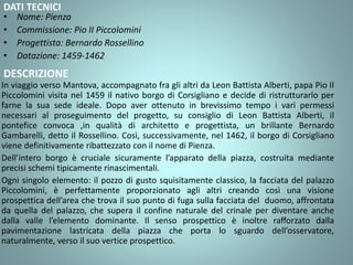 DATI TECNICI
• Nome: Pienza
• Commissione: Pio II Piccolomini
• Progettista: Bernardo Rossellino
• Datazione: 1459-1462
DESCRIZIONE
In viaggio verso Mantova, accompagnato fra gli altri da Leon Battista Alberti, papa Pio II
Piccolomini visita nel 1459 il nativo borgo di Corsigliano e decide di ristrutturarlo per
farne la sua sede ideale. Dopo aver ottenuto in brevissimo tempo i vari permessi
necessari al proseguimento del progetto, su consiglio di Leon Battista Alberti, il
pontefice convoca ,in qualità di architetto e progettista, un brillante Bernardo
Gambarelli, detto il Rossellino. Così, successivamente, nel 1462, il borgo di Corsigliano
viene definitivamente ribattezzato con il nome di Pienza.
Dell’intero borgo è cruciale sicuramente l’apparato della piazza, costruita mediante
precisi schemi tipicamente rinascimentali.
Ogni singolo elemento: il pozzo di gusto squisitamente classico, la facciata del palazzo
Piccolomini, è perfettamente proporzionato agli altri creando così una visione
prospettica dell’area che trova il suo punto di fuga sulla facciata del duomo, affrontata
da quella del palazzo, che supera il confine naturale del crinale per diventare anche
dalla valle l’elemento dominante. Il senso prospettico è inoltre rafforzato dalla
pavimentazione lastricata della piazza che porta lo sguardo dell’osservatore,
naturalmente, verso il suo vertice prospettico.
 