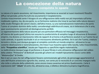 La concezione della natura
l’uomo conquista lo spazio
La natura e lo spazio assumono, nel rinascimento, importanza se associati ai nuovi movimenti filosofici
diffusi nel periodo; primo fra tutti era sicuramente il neoplatonismo.
L’artista rinascimentale sente il bisogno di una raffigurazione della realtà non più improntata sull’orma
medievale e gotica, ma, da una parte, su un fortissimo realismo che trova le sue basi nella natura stessa e
nello studio filologico dei canoni classici, dall’altra invece, su una razionalizzazione matematica che porta
l’uomo al completo dominio della realtà; concedendogli addirittura di creare, sia in letteratura che in arte,
spazi assolutamente verosimili ed ideologicamente perfetti.
La rappresentazione della natura assume poi una particolare efficacia nel messaggio neoplatonico,
all’interno del quale quest’ultima non assume le caratteristiche di semplice luogo di attuazione di fenomeni
empirici, ma diviene un macrocosmo retto da rapporti di armonia e di perfezione assoluti in cui l’uomo ha un
ruolo centrale, in quanto racchiude in sé un microcosmo altrettanto perfetto. Ed è così che l’uomo, creatura
terrestre e divina, può dunque giungere al completo controllo sul mondo empirico : attraverso la sua
costante idealizzazione e razionalizzazione, che trova il suo massimo apice nella nascita, tutta rinascimentale,
della “Prospettiva scientifica”, basata per l’appunto su specifiche regole matematiche.
La realtà diviene dunque luogo di perfezione e di pace filtrata in arte attraverso raffigurazioni del calibro
della celebre “Primavera” di Botticelli secondo gli schemi ed i modelli tipicamente classici come delle
“Metamorfosi” di Ovidio.
Non è poi un caso che tali raffigurazioni fossero commissionate agli artisti, da personaggi appartenenti al
ceto dell’illustre aristocrazia signorile che, oramai, non sente più la necessità di un concreto impegno nella
vita civile e culturale della collettività, come ancora invece avveniva nel primo Quattrocento. L’arte è
espressione dell’ “otium” di corte che, attraverso essa, si diletta e dimostra la propria magnificenza.
 