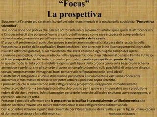 “Focus”
La prospettiva
Sicuramente l’aspetto più caratteristico del periodo rinascimentale è la nascita della cosiddetta “Prospettiva
scientifica”.
Tale innovazione non poteva che nascere sotto l’influsso di movimenti artistici quali quelli Quattrocenteschi
e Cinquecenteschi che pongono l’uomo al centro dell’universo come essere capace di comprenderlo e
razionalizzarlo, portandolo poi all’importantissima conquista dello spazio.
E’ proprio il sentimento di controllo rigoroso tramite canoni matematici alla base della scoperta della
Prospettiva, a partire dalle applicazioni Brunelleschiane. che altro non è che il conseguente ed inevitabile
risultato artistico-figurativo, di un movimento che aveva coinvolto ogni singolo campo del sapere.
La visione prospettica, dunque, si articola nella rappresentazione di un determinato spazio tramite l’utilizzo
di linee prospettiche rivolte tutte in un unico punto detto vertice prospettico o punto di fuga.
In questo modo l’artista potrà modellare ogni singola figura della propria opera sulla base di uno schema
armonioso e perfetto, che gli concede di avere un completo dominio sulla possibilità di creazione di spazi,
spesso, completamente immaginari, basti pensare alle raffigurazioni delle “città ideali”.
Caratteristica intrigante e cruciale della visione prospettica è sicuramente la vastissima conoscenza
anatomica e matematica necessaria per poter attuare il processo sopra descritto.
I primi artisti, che si cimentarono nella raffigurazione prospettica, incapparono immediatamente
nell’ostacolo della forma tondeggiante dell’occhio umano per il quale era impensabile una riproduzione
fedele di ciò che si vedeva. Infatti la maggior parte delle linee che all’occhio risultano curve posseggono, al
contrario, una natura retta.
Pertanto è possibile affermare che la prospettiva scientifica è sostanzialmente un’illusione ottica che
induce l’occhio a trovare una natura tridimensionale in una raffigurazione bidimensionale.
Così è possibile ritrovare il gusto rinascimentale per l’idealizzazione della realtà, e per la figura umana capace
di dominare se stessa e la realtà empirica. Ritorna alla prima pagina
 