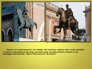 ”Historia vero testis temporum, lux veritatis, vita memoriae, magistra vitae, nuntia vetustatis”
La storia è vera testimone dei tempi, luce della verità, vita della memoria, maestra di vita,
messaggera dell’antichità – Marco Tullio Cicerone “De Oratore”
.
 