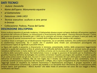 DATI TECNICI
• Autore: Donatello
• Nome dell’opera: Monumento equestre
• al Gattamelata
• Datazione: 1446-1453
• Tecnica esecutiva: scultura a cera persa
in bronzo
• Collocazione: Padova, Piazza del Santo
DESCRIZIONE DELL’OPERA
Prima scultura equestre di periodo moderno, il Gattamelata doveva essere un’opera dedicata all’omonimo capitano
di ventura del comune di Padova, su commissione e finanziamento della vedova Giacoma Bocarini Brunori. L’inizio
del lavoro era previsto da Donatello per il 1443 ma fu costretto ad iniziare a lavorare sull’opera 3 anni più tardi, nel
1446, a causa di svariati inconvenienti con i modelli della raffigurazione del cavallo e del cavaliere.
La statua riesce a coniugare sia un'idealizzazione imponente, sia un sensibile realismo, che conferiscono all'insieme
la caratteristica espressività. Sia il cavallo che il cavaliere sono ritratti con connotazioni psicologiche che
arricchiscono l'opera di significati e possibile letture.
La figura del cavallo è possente e chiaramente in tensione, presentando, inoltre, delle proporzioni leggermente
superiori a quelle del cavaliere al fine di sottolineare la difficoltà dell’atto di cavalcare un animale tanto più grande.
L’andatura dell’animale si rivela stabile ed in perfetta armonia con la sicurezza del suo cavalcatore il quale raffigura
la vittoria della razionalità umana. Nel Gattamelata invece si scorge la passione di Donatello per la ritrattistica che
giustifica l’assenza dell’elmo da battaglia che avrebbe annientato l’aspetto psicologico del cavaliere. Il volto è quello
di un uomo ormai avanti con gli anni, ma non è l'uomo anziano e ammalato dei suoi ultimi giorni, morto poco prima
dell'arrivo di Donatello a Padova. Ma ciò non toglie che il ritratto sia somigliante al vero condottiero, vista la
profonda caratterizzazione espressiva dei lineamenti. L'effigie, che si ispira innegabilmente alla ritrattistica romana,
raggiunge quindi un equilibrio tra realismo fisionomico e idealizzazione psicologica. Il gruppo equestre è una
profonda meditazione sull’antichità, a partire dal modello a cui Donatello fece riferimento per la realizzazione della
propria opera: quel grandioso “ Marco Aurelio” che ebbe modo di ammirare nel corso del suo viaggio a Roma,
certificatoci dal Vasari.
 