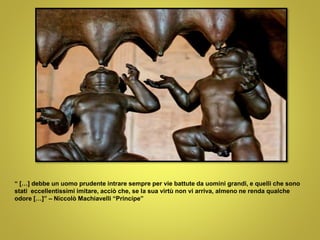 “ […] debbe un uomo prudente intrare sempre per vie battute da uomini grandi, e quelli che sono
stati eccellentissimi imitare, acciò che, se la sua virtù non vi arriva, almeno ne renda qualche
odore […]” – Niccolò Machiavelli “Principe”
 