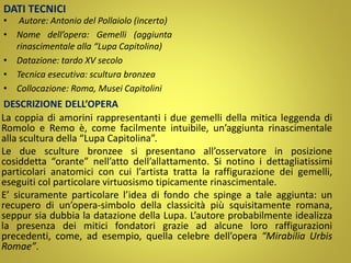 DATI TECNICI
• Autore: Antonio del Pollaiolo (incerto)
• Nome dell’opera: Gemelli (aggiunta
rinascimentale alla “Lupa Capitolina)
• Datazione: tardo XV secolo
• Tecnica esecutiva: scultura bronzea
• Collocazione: Roma, Musei Capitolini
DESCRIZIONE DELL’OPERA
La coppia di amorini rappresentanti i due gemelli della mitica leggenda di
Romolo e Remo è, come facilmente intuibile, un’aggiunta rinascimentale
alla scultura della “Lupa Capitolina”.
Le due sculture bronzee si presentano all’osservatore in posizione
cosiddetta “orante” nell’atto dell’allattamento. Si notino i dettagliatissimi
particolari anatomici con cui l’artista tratta la raffigurazione dei gemelli,
eseguiti col particolare virtuosismo tipicamente rinascimentale.
E’ sicuramente particolare l’idea di fondo che spinge a tale aggiunta: un
recupero di un’opera-simbolo della classicità più squisitamente romana,
seppur sia dubbia la datazione della Lupa. L’autore probabilmente idealizza
la presenza dei mitici fondatori grazie ad alcune loro raffigurazioni
precedenti, come, ad esempio, quella celebre dell’opera “Mirabilia Urbis
Romae”.
 