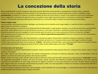 La concezione della storia
Muta completamente l’assetto di approccio alla storia da parte dell’uomo rinascimentale in comparazione a quello, invece, medievale.
La storia non è più un susseguirsi di eventi calcolati al fine di giungere al piano divino, secondo quella che era stata la cosiddetta visione
provvidenziale; ma diviene un universo a sé stante costellato da azioni di uomini illustri e cruciali. A suo modo poi la storia può manifestarsi
come un gigantesco contenitore di esperienze da cui è possibile ricavare degli importanti esempi o, al contrario, un qualcosa di rilegato al
passato e caratterizzato solamente dalle grandi individualità di cui è possibile cogliere l’aspetto più specificatamente psicologico.
Historia magistra vitae
La storia prende, sotto questa particolare ideologia, una sfumatura che la classifica come luogo migliore in assoluto da dove è possibile trarre
degli esempi tra i più illustri in assoluto.
Tale è il tipico pensiero in merito alla storia del grande Niccolò Machiavelli, il quale ipotizza, anzitutto, una condizione dell’uomo assolutamente
particolare. Questi difatti è uomo in quanto fenomeno di natura e, come tale, è destinato a manifestarsi sempre con le stesse peculiarità,
facendo dunque della storia un susseguirsi di azioni portate avanti da uomini con le stesse aspirazioni all’interno di situazioni analoghe.
Sono ovviamente presenti delle forti ripercussioni di questa visione sostanzialmente pessimistica dell’uomo che portano poi alla composizione
del singolare pensiero politico.
E’ proprio così che la storia può e, anzi, deve diventare un esempio da seguire. Ritrovando le medesime situazioni nel passato, l’uomo più
moderno può imitare quelle di successo ed evitare di commettere gli stessi errori. Si possono allora creare delle leggi di validità universale.
Il tutto si sposa sicuramente bene con la tensione di “imitatio” tipicamente rinascimentale. L’uomo deve guardarsi indietro ed imparare, proprio
come lo stesso Machiavelli ci propone più volte all’interno della sua più celebre opera, vale a dire il “Principe”.
Una visione laica e del “particulare”
In controtendenza al pensiero Machiavelliano possiamo trovare sicuramente quello espresso dal vero e proprio primo storico, inteso in senso
moderno: Guicciardini.
Egli, infatti, esprime una visione della storia che esclude assolutamente il principio di imitazione ipotizzato, invece, da Machiavelli, al fine di
adottare una visione di insieme più specifica e dai tratti più scientifici.
Bisogna, ancora una volta, partire dall’idea della condizione dell’uomo intesa da Guicciardini come tesa in continuazione al “particulare”, ovvero,
alla sostanziale impossibilità di ripetersi nel corso del tempo. Questo concetto, più ottimistico di quello Machiavelliano, porta alla razionale
conclusione di impossibilità nel creare leggi universali che regolino la politica e la vita stessa dell’uomo ed anche nel poter trovare esempi da
poter seguire nella storia. Puntualizza attentamente Guicciardini, infatti, che sarà impossibile il verificarsi di situazioni assolutamente identiche o
l’esistere di due uomini con le medesime idee.
Da ciò sicuramente l’attenzione focalizzata sulla psicologia e sulla ritrattistica dei vari personaggi, e su determinati eventi storici sulla base dei
modelli annalistici del periodo classico sia greco che latino.
 