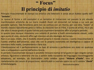 “ Focus”
Il principio di imitatio
Principio rinascimentale di stampo sia artistico che letterario è senza alcun dubbio quello dell’
“imitatio”.
La riprese di forme e stili esemplari è un tentativo di rintracciare nel passato le più elevate
manifestazioni artistiche da cui trarre modelli illustri ed immortali nel tempo a cui sarà poi
possibile ispirarsi. Tale fenomeno però non va confuso con un ritorno, per così dire, “totale” al
mondo classico tipicamente greco e latino; la classicità non è il fine, il punto di arrivo, ma è più
che altro il mezzo grazie al quale l’artista può esprimere tematiche affini al proprio periodo.
In questo caso dunque ritroviamo una volontà di portare a livelli estremamente elevati, sotto
ogni punto di vista, elementi affini agli interessi ed alle ideologie del tempo.
Non è un caso, infatti, che il modello diventi proprio il mondo classico. L’uomo rinascimentale è
l’uomo artefice dell’universo, colui che con la propria razionalità ed intelligenza è capace di
orientarsi nella realtà, comprenderla e farla sua.
L’idealizzazione ed il perfezionamento su basi di armonia e perfezione era stato un qualcosa
nato e sviluppatosi a partire dall’antica Grecia.
In periodo rinascimentale dunque è possibile ritrovare esempi di tal gusto in ogni singolo campo
artistico, figurativo o letterario che sia: a partire dalla riscoperta del linguaggio classicheggiante
adoperato, ad esempio, da Guicciardini nella celebre opera “Historie d’Italia”, sino al
riadattamento dei canoni di proporzione, identificabili in svariate opere tra cui il celebre “David”
di Michelangelo. Ritorna alla prima pagina
 