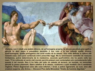 «Adamo, non ti diedi una stabile dimora, nè un'immagine propria, nè alcuna peculiare prerogativa,
perchè tu devi avere e possedere secondo il tuo voto e la tua volontà quella dimora,
quell'immagine, quella prerogativa che avrai scelto da te stesso. Una volta definita la natura alle
restanti cose, sarà pure contenuta entro prescritte leggi. Ma tu senz'essere costretto da nessuna
limitazione, potrai determinarla da te medesimo, secondo quell'arbitrio che ho posto nelle tue
mani. Ti ho collocato al centro del mondo perchè potessi così contemplare più comodamente tutto
quanto è nel mondo. Non ti ho fatto del tutto nè celeste nè terreno, nè mortale, nè immortale
perchè tu possa plasmarti, libero artefice di te stesso, conforme a quel modello che ti sembrerà
migliore. Potrai degenerare sino alle cose inferiori, i bruti, e potrai rigenerarti, se vuoi, sino alle
creature superne, alle divine.» - Giovanni Pico della Mirandola “Oratio de hominis dignitate”
 