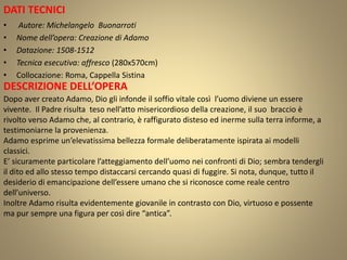 DATI TECNICI
• Autore: Michelangelo Buonarroti
• Nome dell’opera: Creazione di Adamo
• Datazione: 1508-1512
• Tecnica esecutiva: affresco (280x570cm)
• Collocazione: Roma, Cappella Sistina
DESCRIZIONE DELL’OPERA
Dopo aver creato Adamo, Dio gli infonde il soffio vitale così l’uomo diviene un essere
vivente. Il Padre risulta teso nell’atto misericordioso della creazione, il suo braccio è
rivolto verso Adamo che, al contrario, è raffigurato disteso ed inerme sulla terra informe, a
testimoniarne la provenienza.
Adamo esprime un’elevatissima bellezza formale deliberatamente ispirata ai modelli
classici.
E’ sicuramente particolare l’atteggiamento dell’uomo nei confronti di Dio; sembra tendergli
il dito ed allo stesso tempo distaccarsi cercando quasi di fuggire. Si nota, dunque, tutto il
desiderio di emancipazione dell’essere umano che si riconosce come reale centro
dell’universo.
Inoltre Adamo risulta evidentemente giovanile in contrasto con Dio, virtuoso e possente
ma pur sempre una figura per così dire “antica”.
 