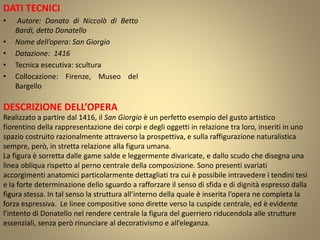 DATI TECNICI
• Autore: Donato di Niccolò di Betto
Bardi, detto Donatello
• Nome dell’opera: San Giorgio
• Datazione: 1416
• Tecnica esecutiva: scultura
• Collocazione: Firenze, Museo del
Bargello
DESCRIZIONE DELL’OPERA
Realizzato a partire dal 1416, il San Giorgio è un perfetto esempio del gusto artistico
fiorentino della rappresentazione dei corpi e degli oggetti in relazione tra loro, inseriti in uno
spazio costruito razionalmente attraverso la prospettiva, e sulla raffigurazione naturalistica
sempre, però, in stretta relazione alla figura umana.
La figura è sorretta dalle game salde e leggermente divaricate, e dallo scudo che disegna una
linea obliqua rispetto al perno centrale della composizione. Sono presenti svariati
accorgimenti anatomici particolarmente dettagliati tra cui è possibile intravedere i tendini tesi
e la forte determinazione dello sguardo a rafforzare il senso di sfida e di dignità espresso dalla
figura stessa. In tal senso la struttura all’interno della quale è inserita l’opera ne completa la
forza espressiva. Le linee compositive sono dirette verso la cuspide centrale, ed è evidente
l’intento di Donatello nel rendere centrale la figura del guerriero riducendola alle strutture
essenziali, senza però rinunciare al decorativismo e all’eleganza.
 