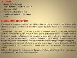 DATI TECNICI
• Autore: Raffaello Sanzio
• Nome dell’opera: Ritratto di Giulio II
• Datazione: 1512
• Tecnica esecutiva: Olio su tela
• Collocazione: Firenze, Galleria degli
Uffizi
DESCRIZIONE DELL’OPERA
Il pontefice è raffigurato seduto sulla sedia camerale con la presenza, sui braccioli dello
schienale, di pigne a simbolo dell’importante casata dei Della Rovere a cui apparteneva egli
stesso.
La sua figura è curva e girata di circa tre quarti in un tipo di prospettiva innovativa e particolare
creata da Raffaello stesso, che faceva in modo che lo spettatore si sentisse a stretto contatto
fisico con il soggetto raffigurato. Se da una parte vi sono tutti gli elementi classificatori di un
tipico ritratto di un personaggio potente ed influente, come i simboli del potere pontificio,
dall’altra abbiamo sicuramente una forte ed immediata introspezione psicologica del soggetto.
La sua figura risulta stanca ed affaticata, in perfetta assonanza con il corso degli eventi del 1512
che avevano portato il pontefice ad una posizione scomoda in relazione ai conflitti iniziati con i
Francesi.
Raffaello, da maestro del ritratto, riesce dunque nell’intento di raffigurare il proprio soggetto
rispettandone sia i tratti fisici sia quelli psicologici.
 