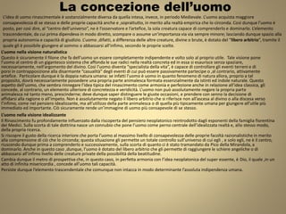 La concezione dell’uomo
L’uomo nella visione naturalistica
Questo è sicuramente il filone che fa dell’uomo un essere completamente indipendente e volto solo al proprio utile. Tale visione pone
l’uomo al centro di un gigantesco sistema che affonda le sue radici nella realtà concreta ed in essa si esaurisce senza spaziare,
necessariamente, nell’argomento del divino. Così l’uomo diventa “specialista della vita”, è capace di controllare gli eventi terreni e di
porsi in contrapposizione alla disarmante “casualità” degli eventi di cui può essere passivamente partecipe o ,al contrario, attivamente
artefice. Particolare dunque è la doppia natura umana: se infatti l’uomo è uomo in quanto fenomeno di natura allora, proprio a tal
proposito, dovrà necessariamente possedere una propria parte animalesca formata essenzialmente da istinti ed indole naturale. Questo
aspetto dell’uomo, che sembra rinnegare l’idea tipica del rinascimento come armonia e perfezione anche in relazione all’idea classica, gli
concede, al contrario, un elemento ulteriore di concretezza e veridicità. L’uomo non può assolutamente negare la propria parte
animalesca né tanto meno, prescinderne; deve dunque saper distinguere le giuste occasioni, e prendere con senno la decisione di
affidarsi alla ragione o all’impeto. Non è assolutamente negato il libero arbitrio che si riferisce non all’ascesa al divino o alla discesa verso
l’infimo, come nel pensiero idealizzante, ma all’utilizzo della parte animalesca o di quella più tipicamente umana per giungere all’utile più
immediato ed importante. Ciò sicuramente rende un’immagine di uomo più consapevole di se stesso.
L’uomo nella visione idealizzante
Il Rinascimento fu profondamente influenzato dalla riscoperta del pensiero neoplatonico reintrodotto dagli esponenti della famiglia fiorentina
dei Medici. Sulla scorta di tale dottrina nasce un connubio che pone l’uomo come perno centrale dell’idealizzata realtà e, allo stesso modo,
della propria ricerca.
Si riscopre il gusto della ricerca interiore che porta l’uomo al massimo livello di consapevolezza delle proprie facoltà razionalistiche in merito
alla comprensione di ciò che lo circonda; questa situazione gli permette un totale controllo sull’universo di cui egli , e solo egli, ne è il centro,
riuscendo dunque prima a comprenderlo e successivamente, sulla scorta di quanto ci è stato tramandato da Pico della Mirandola, a
dominarlo. Anche in questo caso ,dunque, l’uomo è dotato del libero arbitrio che gli permette di raggiungere le schiere angeliche o di
abbassarsi all’infimo livello delle creature private della possibilità della beatitudine.
Cambia dunque il metro di prospettiva che, in questo caso, in perfetta armonia con l’idea neoplatonica del super essente, è Dio, il quale ,in un
atto di infinita misericordia , concede all’uomo tali capacità.
Persiste dunque l’elemento trascendentale che comunque non intacca in modo determinante l’assoluta indipendenza umana.
L’idea di uomo rinascimentale è sostanzialmente diversa da quella intesa, invece, in periodo Medievale. L’uomo acquista maggiore
consapevolezza di se stesso e delle proprie capacità anche e ,soprattutto, in merito alla realtà empirica che lo circonda. Così dunque l’uomo è
posto, per così dire, al “centro dell’universo”, ne è l’osservatore e l’artefice, la sola creatura capace di comprenderlo e dominarlo. L’elemento
trascendentale, da cui prima dipendeva in modo diretto, scompare o assume un’importanza via via sempre minore; lasciando dunque spazio alla
propria autonomia e capacità di giudizio. L’uomo ,difatti, a differenza delle altre creature, divine o brute, è dotato del “libero arbitrio”, tramite il
quale gli è possibile giungere al sommo o abbassarsi all’infimo, secondo le proprie scelte.
 