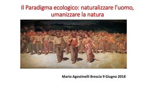 Il Paradigma ecologico: naturalizzare l’uomo,
umanizzare la natura
Mario Agostinelli Brescia 9 Giugno 2018
 