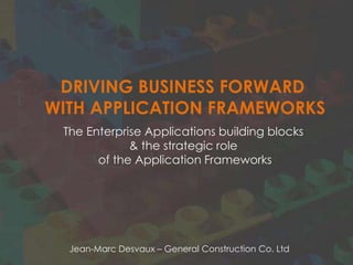 DRIVING BUSINESS FORWARD
WITH APPLICATION FRAMEWORKS
 The Enterprise Applications building blocks
             & the strategic role
       of the Application Framework




  Jean-Marc Desvaux – General Construction Co. Ltd
 