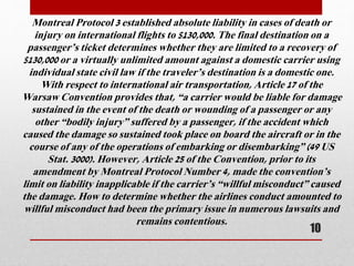Montreal Protocol 3 established absolute liability in cases of death or
injury on international flights to $130,000. The final destination on a
passenger’s ticket determines whether they are limited to a recovery of
$130,000 or a virtually unlimited amount against a domestic carrier using
individual state civil law if the traveler’s destination is a domestic one.
With respect to international air transportation, Article 17 of the
Warsaw Convention provides that, “a carrier would be liable for damage
sustained in the event of the death or wounding of a passenger or any
other “bodily injury” suffered by a passenger, if the accident which
caused the damage so sustained took place on board the aircraft or in the
course of any of the operations of embarking or disembarking” (49 US
Stat. 3000). However, Article 25 of the Convention, prior to its
amendment by Montreal Protocol Number 4, made the convention’s
limit on liability inapplicable if the carrier’s “willful misconduct” caused
the damage. How to determine whether the airlines conduct amounted to
willful misconduct had been the primary issue in numerous lawsuits and
remains contentious.
10
 
