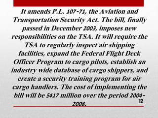 It amends P.L. 107-71, the Aviation and
Transportation Security Act. The bill, finally
passed in December 2003, imposes new
responsibilities on the TSA. It will require the
TSA to regularly inspect air shipping
facilities, expand the Federal Flight Deck
Officer Program to cargo pilots, establish an
industry wide database of cargo shippers, and
create a security training program for air
cargo handlers. The cost of implementing the
bill will be $417 million over the period 2004-
2008. 12
 