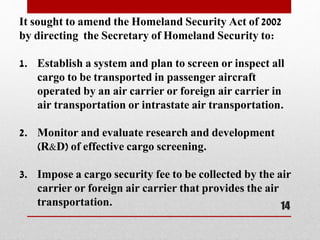It sought to amend the Homeland Security Act of 2002
by directing the Secretary of Homeland Security to:
1. Establish a system and plan to screen or inspect all
cargo to be transported in passenger aircraft
operated by an air carrier or foreign air carrier in
air transportation or intrastate air transportation.
2. Monitor and evaluate research and development
(R&D) of effective cargo screening.
3. Impose a cargo security fee to be collected by the air
carrier or foreign air carrier that provides the air
transportation. 14
 