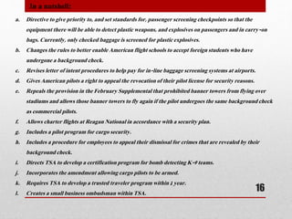 a. Directive to give priority to, and set standards for, passenger screening checkpoints so that the
equipment there will be able to detect plastic weapons, and explosives on passengers and in carry-on
bags. Currently, only checked baggage is screened for plastic explosives.
b. Changes the rules to better enable American flight schools to accept foreign students who have
undergone a background check.
c. Revises letter of intent procedures to help pay for in-line baggage screening systems at airports.
d. Gives American pilots a right to appeal the revocation of their pilot license for security reasons.
e. Repeals the provision in the February Supplemental that prohibited banner towers from flying over
stadiums and allows those banner towers to fly again if the pilot undergoes the same background check
as commercial pilots.
f. Allows charter flights at Reagan National in accordance with a security plan.
g. Includes a pilot program for cargo security.
h. Includes a procedure for employees to appeal their dismissal for crimes that are revealed by their
background check.
i. Directs TSA to develop a certification program for bomb detecting K-9 teams.
j. Incorporates the amendment allowing cargo pilots to be armed.
k. Requires TSA to develop a trusted traveler program within 1 year.
l. Creates a small business ombudsman within TSA.
In a nutshell:
16
 