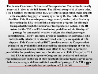 The Senate Commerce, Science and Transportation Committee favorably
reported S. 2949, to the full Senate. The bill was comprised of seven titles.
Title I clarified the status of the TSA’s efforts to equip commercial airports
with acceptable baggage screening systems by the December 31, 2002
deadline. Title II was to improve cargo security in the United States by
instructing the TSA to establish an inspection program for all cargo
transported through the nation's air transportation system. Title III
instructed the TSA and FAA to develop guidelines within 180 days of
passage for commercial aviation workers that check passenger
identification. Title IV amended previous penalties for individuals who
intentionally interfered or circumvented security checkpoints at U.S.
airports. Title V also required DOT provide a report to Congress that
evaluated the availability and analyzed the economic impact of war risk
insurance on aviation entities in an effort to determine alternative
possibilities for providing insurance for air carriers. Title VI required TSA
and FAA to submit a report to Congress that evaluated and makes
recommendations on the use of blast resistant container technology in cargo
holds on passenger airliners within 6 months of passage. Title VII was to
make technical corrections to P.L. 107-71.
18
 