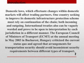 Domestic laws, which effectuate changes within domestic
markets will affect trading partners. One country seeking
to improve its domestic infrastructure protection scheme
must rely on continuation of the chain; both incoming
and outgoing. International treaties also can be vaguely
worded and prove to be open to interpretation by each
jurisdiction in a different manner. The European Council
of Ministers of Transport (ECMT) at the annual meeting
in May 2003 in Bucharest, Hungary criticized the current
status quo and agreed that arrangements for
transportation security should avoid inconsistent security
requirements between different types of transport.
Introduction:
2
 