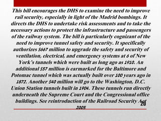 This bill encourages the DHS to examine the need to improve
rail security, especially in light of the Madrid bombings. It
directs the DHS to undertake risk assessments and to take the
necessary actions to protect the infrastructure and passengers
of the railway system. The bill is particularly cognizant of the
need to improve tunnel safety and security. It specifically
authorizes $667 million to upgrade the safety and security of
ventilation, electrical, and emergency systems at 6 of New
York’s tunnels which were built as long ago as 1910. An
additional $57 million is earmarked for the Baltimore and
Potomac tunnel which was actually built over 100 years ago in
1872. Another $40 million will go to the Washington, D.C.
Union Station tunnels built in 1904. These tunnels run directly
underneath the Supreme Court and the Congressional office
buildings. See reintroduction of the Railroad Security Act
2005
20
 