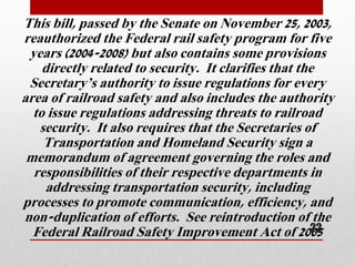 This bill, passed by the Senate on November 25, 2003,
reauthorized the Federal rail safety program for five
years (2004-2008) but also contains some provisions
directly related to security. It clarifies that the
Secretary’s authority to issue regulations for every
area of railroad safety and also includes the authority
to issue regulations addressing threats to railroad
security. It also requires that the Secretaries of
Transportation and Homeland Security sign a
memorandum of agreement governing the roles and
responsibilities of their respective departments in
addressing transportation security, including
processes to promote communication, efficiency, and
non-duplication of efforts. See reintroduction of the
Federal Railroad Safety Improvement Act of 200522
 