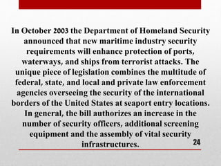 In October 2003 the Department of Homeland Security
announced that new maritime industry security
requirements will enhance protection of ports,
waterways, and ships from terrorist attacks. The
unique piece of legislation combines the multitude of
federal, state, and local and private law enforcement
agencies overseeing the security of the international
borders of the United States at seaport entry locations.
In general, the bill authorizes an increase in the
number of security officers, additional screening
equipment and the assembly of vital security
infrastructures. 24
 