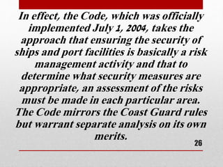 In effect, the Code, which was officially
implemented July 1, 2004, takes the
approach that ensuring the security of
ships and port facilities is basically a risk
management activity and that to
determine what security measures are
appropriate, an assessment of the risks
must be made in each particular area.
The Code mirrors the Coast Guard rules
but warrant separate analysis on its own
merits.
26
 