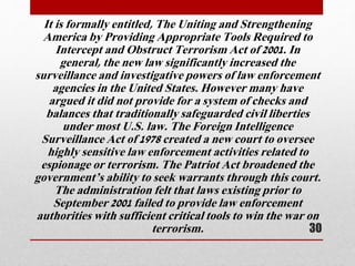 It is formally entitled, The Uniting and Strengthening
America by Providing Appropriate Tools Required to
Intercept and Obstruct Terrorism Act of 2001. In
general, the new law significantly increased the
surveillance and investigative powers of law enforcement
agencies in the United States. However many have
argued it did not provide for a system of checks and
balances that traditionally safeguarded civil liberties
under most U.S. law. The Foreign Intelligence
Surveillance Act of 1978 created a new court to oversee
highly sensitive law enforcement activities related to
espionage or terrorism. The Patriot Act broadened the
government’s ability to seek warrants through this court.
The administration felt that laws existing prior to
September 2001 failed to provide law enforcement
authorities with sufficient critical tools to win the war on
terrorism. 30
 