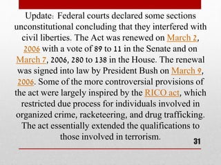 Update: Federal courts declared some sections
unconstitutional concluding that they interfered with
civil liberties. The Act was renewed on March 2,
2006 with a vote of 89 to 11 in the Senate and on
March 7, 2006, 280 to 138 in the House. The renewal
was signed into law by President Bush on March 9,
2006. Some of the more controversial provisions of
the act were largely inspired by the RICO act, which
restricted due process for individuals involved in
organized crime, racketeering, and drug trafficking.
The act essentially extended the qualifications to
those involved in terrorism.
31
 