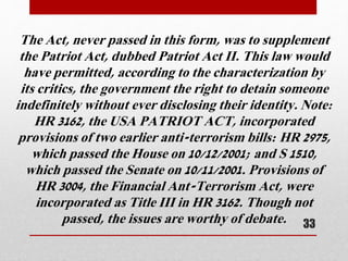 The Act, never passed in this form, was to supplement
the Patriot Act, dubbed Patriot Act II. This law would
have permitted, according to the characterization by
its critics, the government the right to detain someone
indefinitely without ever disclosing their identity. Note:
HR 3162, the USA PATRIOT ACT, incorporated
provisions of two earlier anti-terrorism bills: HR 2975,
which passed the House on 10/12/2001; and S 1510,
which passed the Senate on 10/11/2001. Provisions of
HR 3004, the Financial Ant-Terrorism Act, were
incorporated as Title III in HR 3162. Though not
passed, the issues are worthy of debate. 33
 