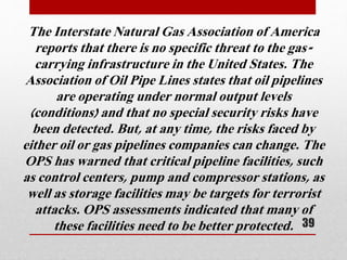 The Interstate Natural Gas Association of America
reports that there is no specific threat to the gas-
carrying infrastructure in the United States. The
Association of Oil Pipe Lines states that oil pipelines
are operating under normal output levels
(conditions) and that no special security risks have
been detected. But, at any time, the risks faced by
either oil or gas pipelines companies can change. The
OPS has warned that critical pipeline facilities, such
as control centers, pump and compressor stations, as
well as storage facilities may be targets for terrorist
attacks. OPS assessments indicated that many of
these facilities need to be better protected. 39
 