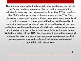 The Act was intended to fundamentally change the way security is
performed and overseen regarding the entire transportation
industry. In summary, the rulemaking implementing ATSA transfers
the FAA’s rules governing civil aviation security to TSA. This
rulemaking is supposed to amend those rules to enhance security at
the nation’s airports. It was intended to improve the quality of
screening conducted by aircraft operators and foreign air carriers
and to improve the qualifications of individuals performing screening,
and thereby to improve the level of security in air transportation.
With the creation of the TSA, the government planned to: screen all
persons, baggage, and cargo; provide stress management conflict
resolution programs; and implement policies for professional
interaction with passengers.
4
 