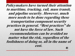 Policymakers have turned their attention
to maritime, trucking, rail, mass transit,
and pipeline security. However, much
more needs to be done regarding these
transportation component security
practices in general. “Best practices” do
not have the force of law. Such
recommendations can be avoided no
matter what the risk, regardless of the
foolishness of doing so, all in the name of
cost.
41
 