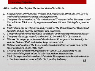 After reading this chapter the reader should be able to:
1. Examine how international treaties and regulations affect the free flow of
trade and commerce among trading partners.
2. Compare the provisions of the Aviation and Transportation Security Act of
2001 with the FAA security regulations (Parts 107 and 108) in place prior to
9/11.
3. Understand the development and growth of the Department of Homeland
Security and its current problems and successes.
4. Comprehend the need for limits on liability in the transportation industry.
5. Compare the cargo security rules in U.S. law with ICAO, Annex 17.
6. Discuss the major provisions of the Railroad Transportation Security Act
and the Federal Railroad Safety Improvement Act.
7. Balance and contrast the U.S. Coast Guard maritime security rules with
those contained in the IMO code.
8. Critique and/or support arguments by the ACLU pertaining to the
controversial aspects of the Patriot Act and its amendments.
9. Link the aspects of Hazardous Materials Transportation Reauthorization
Act to improved security within the trucking industry.
Learning Objectives:
42
 