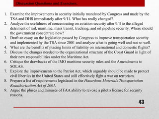 1. Examine the improvements in security initially mandated by Congress and made by the
TSA and DHS immediately after 9/11. What has really changed?
2. Analyze the usefulness of concentrating on aviation security after 9/ll to the alleged
detriment of rail, maritime, mass transit, trucking, and oil pipeline security. Where should
the government concentrate now?
3. Draft an essay on the legislation passed by Congress to improve transportation security
and implemented by the TSA since 2001 and analyze what is going well and not so well.
4. What are the benefits of placing limits of liability on international and domestic flights?
5. Discuss the changes needed to the organizational structure of the Coast Guard in light of
their new responsibilities under the Maritime Act.
6. Critique the drawbacks of the IMO maritime security rules and the Amendments to
SOLAS.
7. Explore the improvements to the Patriot Act, which arguably should be made to protect
civil liberties in the United States and still effectively fight a war on terrorism.
8. Prepare a list of requirements legislated in the Hazardous Materials Transportation
Reauthorization Act of 2001.
9. Argue the pluses and minuses of FAA ability to revoke a pilot’s license for security
reasons.
Discussion Questions and Exercises:
43
 