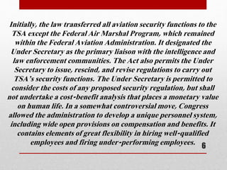 Initially, the law transferred all aviation security functions to the
TSA except the Federal Air Marshal Program, which remained
within the Federal Aviation Administration. It designated the
Under Secretary as the primary liaison with the intelligence and
law enforcement communities. The Act also permits the Under
Secretary to issue, rescind, and revise regulations to carry out
TSA’s security functions. The Under Secretary is permitted to
consider the costs of any proposed security regulation, but shall
not undertake a cost-benefit analysis that places a monetary value
on human life. In a somewhat controversial move, Congress
allowed the administration to develop a unique personnel system,
including wide open provisions on compensation and benefits. It
contains elements of great flexibility in hiring well-qualified
employees and firing under-performing employees. 6
 