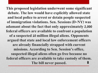 This proposed legislation underwent some significant
debate. The law would have explicitly allowed state
and local police to arrest or detain people suspected
of immigration violations. Sen. Sessions (D-NY) was
adamant about the fact that only approximately 2,000
federal officers are available to confront a population
of a suspected 10 million illegal aliens. Opponents
argued that state and local law enforcement officers
are already financially strapped with current
missions. According to Sen. Session’s office,
suspected illegal aliens often go free because no
federal officers are available to take custody of them.
The bill never passed. 8
 