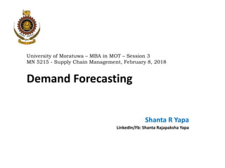 University of Moratuwa – MBA in MOT – Session 3
MN 5215 - Supply Chain Management, February 8, 2018
Demand Forecasting
Shanta R Yapa
LinkedIn/Fb: Shanta Rajapaksha Yapa
 