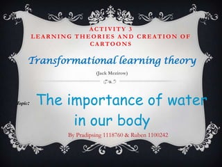 ACTIVITY 3
         LEARNING THEORIES AND CREATION OF
                     CARTOONS

     Transformational learning theory
                          (Jack Mezirow)




Topic:   The importance of water
              in our body
                By Pradipsing 1118760 & Ruben 1100242
 