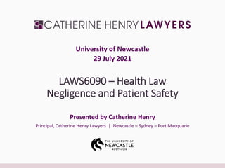 LAWS6090 – Health Law
Negligence and Patient Safety
Presented by Catherine Henry
Principal, Catherine Henry Lawyers | Newcastle – Sydney – Port Macquarie
University of Newcastle
29 July 2021
 