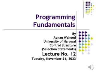 Programming
Fundamentals
By
Adnan Waheed
University of Narowal
Control Structure
(Selection Statements)
Lecture No. 12
Tuesday, November 21, 2023
 