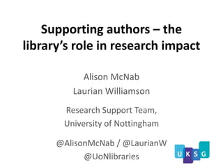 Supporting authors – the
library’s role in research impact
Alison McNab
Laurian Williamson
Research Support Team,
University of Nottingham
@AlisonMcNab / @LaurianW
@UoNlibraries
 
