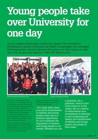 Young people take
over University for
one day
Can you imagine school pupils running your classes? The University of
Northampton’s Schools of Education and Health, in association with Aimhigher
Northamptonshire, recently welcomed 42 students onto Park Campus to ‘take
them over’ as part of the national 11 MILLION Takeover Day.




Pupils from Studfall Junior School in Corby                                        Pupils from Northampton Academy


The first ever 11 MILLION Takeover Day was             Professor Sir Al Aynsley-Green, the Children’s
                                                                                                           a business, are a
a chance for the 11 million children and young         Commissioner for England, who leads the
people in England to take over from adults and         11 MILLION organisation, said:                      politician, work in your
to give their important insights into the runnings                                                         local council or in the
of business and society. 11 MILLION is an              “At a time when there                               media, this is a chance
organisation led by the Children’s Commissioner        is so much demonisation                             to demonstrate your
for England, Professor Sir Al Aynsley-Green.
The theme for 2007 Happy and Healthy,
                                                       of children and young                               commitment to listening
has six spotlight areas: a fair life, youth justice,   people today, this is a                             to and recognising the
asylum and trafficking, mental health, enjoying        fantastic opportunity                               talents and contributions
school and leisure and staying safe.
                                                       for us to celebrate the                             of children and young
The School of Education hosted pupils from
                                                       importance of children                              people and acting on
Studfall Junior School in Corby and Northampton
Academy, ranging from 10 to 16 years old, who          and young people in our                             their ideas.”
became teacher tutors for the day and gave their       society. Whether you run
views on what makes a good teacher.


                                                                  www.northampton.ac.uk/education | email: education@northampton.ac.uk |   Inspire | 10
 