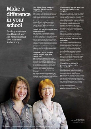 Make a
                                                   Why did you choose to take the                                What new skills have you taken from
                                                   foundation degree in Learning                                 the course and applied in your
                                                   and Teaching?                                                 workplace?


       difference                                  Lisa: I had done a HLTA qualification and knew from
                                                   that experience that I was ready to take on further
                                                   study. It confirmed that I was working in an area that
                                                   I really enjoyed and would now seek to further a
                                                                                                                 Lisa: I have learned the value of resources – a simple
                                                                                                                 paper folding exercise turned a maths lesson on its
                                                                                                                 head. No writing involved, lots of maths talk, brightly
                                                                                                                 coloured paper and a whole class of children


       in your                                     career within.
                                                   Ros: Having completed my HLTA I wanted to
                                                   progress and have a recognised qualification.
                                                                                                                 evaluating quadrilaterals, sides, vertices, angles and
                                                                                                                 producing a fabulous display. Extending the session
                                                                                                                 again led further into shape and the children still talk
                                                                                                                 about it and ask to repeat the session again.

       school
                                                   I also would like to qualify as a Primary School
                                                   Teacher. This course gave me the opportunity                  Developing teaching skills to take account
                                                   to do that whilst working.                                    of learning styles – by incorporating different
                                                                                                                 techniques to reach as many children in a lesson
                                                   What is your overall impression of the                        as possible, including drama, singing, ICT pictorial
       Teaching Assistants                         course/university?                                            resources etc.
                                                   Lisa: Very positive. From application to actually             Ros: Much of what Lisa has mentioned but In
       Lisa Highcock and                           starting the course, I felt supported and guided in           particular Learning Styles – the importance of
                                                   all aspects. It was daunting to come back into further        adapting the learning to suit all the children.
       Ros Johnson explain                         study when there had been a considerable gap,
                                                   but I was made to feel that I was capable, welcome            How do you think the course helps
       their decision to                           and that advice and support were available to me as           your career?
       further study                               required. In particular, the first year of the course built
                                                   confidence in my own ability and developed me as a
                                                                                                                 Lisa: By giving a wide and in depth insight into
                                                                                                                 education; how the curriculum is taught and the
                                                   student to meet the requirements of the course.               strategies behind it, how to get the best out of
                                                   Ros: The University is very supportive. The tutorials         lessons, effective planning and most importantly
                                                   are easy to follow and the tutors are always happy            confidence in the classroom through overall
                                                   to help if you have any problems.                             knowledge and presentation skills. It would be
                                                                                                                 difficult to imagine cramming this course into
                                                   What aspect of your course do                                 1 year after a degree and then be let loose!
                                                   you feel has been of particular                               Ros: I would like to qualify as a teacher. This course
                                                   value to you?                                                 offers me the degree that I need to obtain a place
                                                   Lisa: The interactive nature of the sessions has              in teacher training. If I have a change of heart it
                                                   broadened my horizons considerably, challenged                also gives me a lot of flexibility to use it in other
                                                   previously held opinions and expanded my                      areas of education.
                                                   experience within my job, in which my supporting              What advice do you have for
                                                   school has felt the benefits too! I was glad not to
                                                   be lectured at, rather the sessions incorporated              prospective teachers and/or
                                                   individual’s experiences and led to further                   head teachers?
                                                   discussions which generated ideas that would                  Lisa: Support your students. My school is very
                                                   probably have been more difficult to develop                  supportive and always have staff offering advice or
                                                   on my own.                                                    ideas and have on occasion, changed timetable for
                                                   Ros: All of it. I have been promoted at school. I am          me to trial or implement ideas or resources.
                                                   shown a lot more respect from the teachers. They listen       Ros: Encourage your staff to do this course. They will
                                                   to my ideas, I feel my confidence has grown immensely         feel what they are doing is valued and the importance
                                                   as I understand the theory behind what I do.                  their job has on children’s learning. The benefits to
                                                                                                                 the school is huge, you will have the confidence in the
                                                                                                                 staff’s education to know what they are doing is
                                                                                                                 carried out with the children’s learning as priority.

                                                                                                                 For more information please visit:
                                                                                                                 Website: www.northampton.ac.uk/teachingassistants
                                                                                                                 Email: education@northampton.ac.uk




                                                                                                                                                   Lisa Highcock (left)
                                                                                                                                         & Ros Johnson (right) are both
                                                                                                                                             second year FDLT students


11 | Inspire | www.northampton.ac.uk/education | email: education@northampton.ac.uk
 