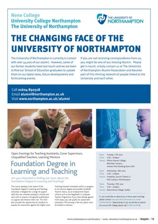 Open Evenings for Teaching Assistants, Cover Supervisors,                                           Date: Tuesday 17th June
Unqualified Teachers, Learning Mentors                                                              Time: 4.30 – 6.00pm
                                                                                                    Venue: Milton Keynes College,

Foundation Degree in                                                                                       Bletchley Campus ,
                                                                                                           Andrew Peck Building Room 003


Learning and Teaching                                                                               Date: Wednesday 18th June
                                                                                                    Time: 4.30 – 6.00pm
                                                                                                    Venue: Holdenby Lecture Theatre 3,
Are you interested in finding out more about the                                                           Park Campus, Northampton
Foundation Degree in Learning and Teaching?
                                                                                                    Date: Thursday 19th June
The course, leading to the award of the           Teaching Assistant standards and/or to progress   Time: 4.30 – 6.00pm
Foundation Degree in Learning and Teaching        to an honours degree and possible Qualified       Venue: Beauchamp College, Oadby
(Schools), is designed for a range of support     Teacher Status, via an employment-based
staff who are currently working in schools and    scheme such as the Registered or Graduate
who wish to acquire a recognised qualification    Teacher Programme. If you have already gained     If you would like to attend any of these open evenings
to support and enhance their role. The FDLT       HLTA status you will qualify for assessment       please contact education@northampton.ac.uk or
also provides the opportunity for students to     exemption. The evening is free but places must    01604 893447 (alternatively if you would like to attend
prepare for assessment against the Higher Level   be booked in advance.                             the one at MK College please call 01908 637049)




                                                                www.northampton.ac.uk/education | email: education@northampton.ac.uk |              Inspire | 12
 