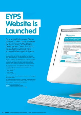 EYPS
       Website is
       Launched
       Early Years Professional Status
       (EYPS) is a new status awarded
       by the Children's Workforce
       Development Council (CWDC)
       to graduates working with
       young children aged 0-5 years.
       The University of Northampton has developed a new website,
       with a distinctive look and feel that answers all your questions
       about EYPS, whether its to do with funding or which route to take.
       Our aim is to develop and validate graduates as effective Early Years
       Professionals to lead and support practice across the Early Years
       Foundation Stage, support and mentor other practitioners and
       model the skills & behaviours that safeguard and support children.
       The programme consists of four different pathways to achieving
       EYPS depending on previous qualifications and experience:
       •   Validation Pathway
       •   Short Pathway
       •   Long Pathway
       •   Full Training Pathway

       There are no course fees. Pathways run in Northampton, Nottingham
       and at other venues.
       The Government's aim is to have an Early Years Professional in every
       children's centre and full daycare setting by 2015. You can play your
       part in helping to transform early years practice.
       For more information please visit:
       Website: www.northampton.ac.uk/eyps
       Email: eypsadministrator@northampton.ac.uk




13 | Inspire | www.northampton.ac.uk/education | email: education@northampton.ac.uk
 